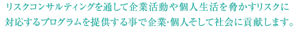 リスクコンサルティングを通して企業活動や個人生活を脅かすリスクに対応するプログラムを提供する事で企業・個人そして社会に貢献します。